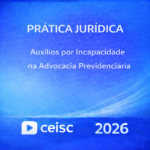 PRÁTICA JURÍDICA – AUXÍLIOS POR INCAPACIDADE NA ADVOCACIA PREVIDENCIÁRIA – CEISC – 2026